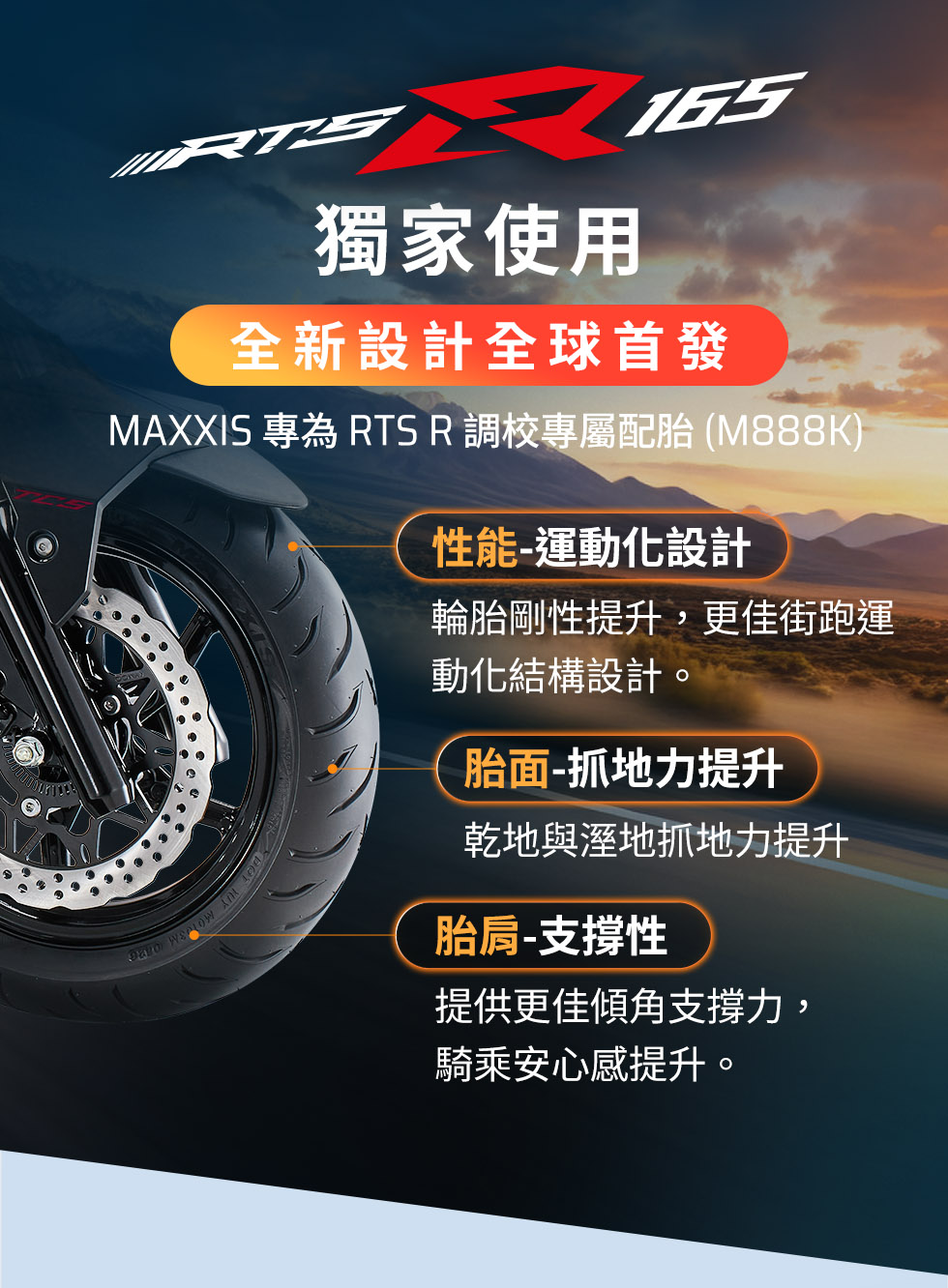 KYMCO RTS R 165 獨家使用 MAXXIS 專為 RTS R 調校的 M888K 專屬配胎，提升運動性能、抓地力與支撐性
